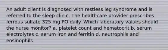 An adult client is diagnosed with restless leg syndrome and is referred to the sleep clinic. The healthcare provider prescribes ferrous sulfate 325 mg PO daily. Which laboratory values should the nurse monitor? a. platelet count and hematocrit b. serum electrolytes c. serum iron and ferritin d. neutrophils and eosinophils