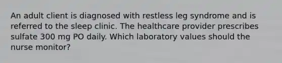 An adult client is diagnosed with restless leg syndrome and is referred to the sleep clinic. The healthcare provider prescribes sulfate 300 mg PO daily. Which laboratory values should the nurse monitor?