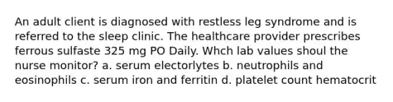 An adult client is diagnosed with restless leg syndrome and is referred to the sleep clinic. The healthcare provider prescribes ferrous sulfaste 325 mg PO Daily. Whch lab values shoul the nurse monitor? a. serum electorlytes b. neutrophils and eosinophils c. serum iron and ferritin d. platelet count hematocrit