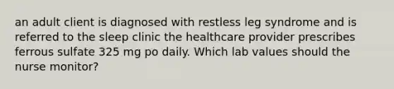 an adult client is diagnosed with restless leg syndrome and is referred to the sleep clinic the healthcare provider prescribes ferrous sulfate 325 mg po daily. Which lab values should the nurse monitor?