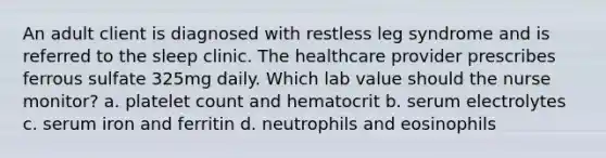 An adult client is diagnosed with restless leg syndrome and is referred to the sleep clinic. The healthcare provider prescribes ferrous sulfate 325mg daily. Which lab value should the nurse monitor? a. platelet count and hematocrit b. serum electrolytes c. serum iron and ferritin d. neutrophils and eosinophils