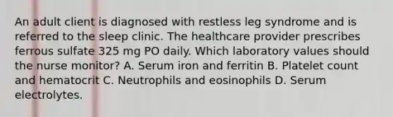 An adult client is diagnosed with restless leg syndrome and is referred to the sleep clinic. The healthcare provider prescribes ferrous sulfate 325 mg PO daily. Which laboratory values should the nurse monitor? A. Serum iron and ferritin B. Platelet count and hematocrit C. Neutrophils and eosinophils D. Serum electrolytes.