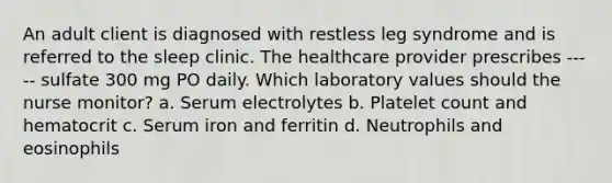 An adult client is diagnosed with restless leg syndrome and is referred to the sleep clinic. The healthcare provider prescribes ----- sulfate 300 mg PO daily. Which laboratory values should the nurse monitor? a. Serum electrolytes b. Platelet count and hematocrit c. Serum iron and ferritin d. Neutrophils and eosinophils