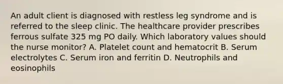 An adult client is diagnosed with restless leg syndrome and is referred to the sleep clinic. The healthcare provider prescribes ferrous sulfate 325 mg PO daily. Which laboratory values should the nurse monitor? A. Platelet count and hematocrit B. Serum electrolytes C. Serum iron and ferritin D. Neutrophils and eosinophils