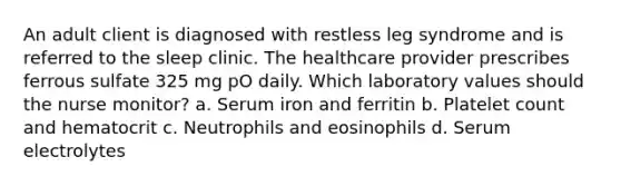 An adult client is diagnosed with restless leg syndrome and is referred to the sleep clinic. The healthcare provider prescribes ferrous sulfate 325 mg pO daily. Which laboratory values should the nurse monitor? a. Serum iron and ferritin b. Platelet count and hematocrit c. Neutrophils and eosinophils d. Serum electrolytes