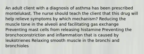 An adult client with a diagnosis of asthma has been prescribed montelukast. The nurse should teach the client that this drug will help relieve symptoms by which mechanism? Reducing the muscle tone in the alveoli and facilitating gas exchange Preventing mast cells from releasing histamine Preventing the bronchoconstriction and inflammation that is caused by leukotrienes Relaxing smooth muscle in the bronchi and bronchioles