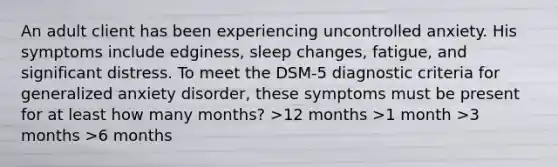 An adult client has been experiencing uncontrolled anxiety. His symptoms include edginess, sleep changes, fatigue, and significant distress. To meet the DSM-5 diagnostic criteria for generalized anxiety disorder, these symptoms must be present for at least how many months? >12 months >1 month >3 months >6 months