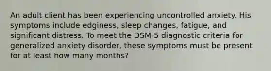 An adult client has been experiencing uncontrolled anxiety. His symptoms include edginess, sleep changes, fatigue, and significant distress. To meet the DSM-5 diagnostic criteria for generalized anxiety disorder, these symptoms must be present for at least how many months?