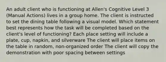 An adult client who is functioning at Allen's Cognitive Level 3 (Manual Actions) lives in a group home. The client is instructed to set the dining table following a visual model. Which statement best represents how the task will be completed based on the client's level of functioning? Each place setting will include a plate, cup, napkin, and silverware The client will place items on the table in random, non-organized order The client will copy the demonstration with poor spacing between settings