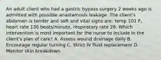 An adult client who had a gastric bypass surgery 2 weeks ago is admitted with possible anastamosis leakage. The client's abdomen is tender and soft and vital signs are: temp 101 F, heart rate 130 beats/minute, respiratory rate 26. Which intervention is most important for the nurse to include in the client's plan of care? A. Assess wound drainage daily B. Encourage regular turning C. Strict IV fluid replacement D. Monitor skin breakdown