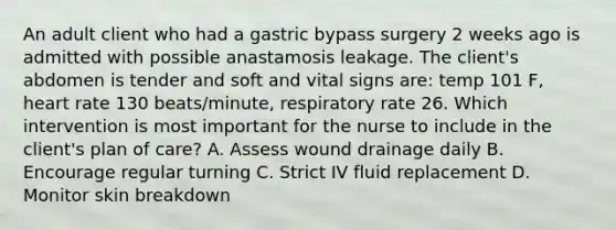 An adult client who had a gastric bypass surgery 2 weeks ago is admitted with possible anastamosis leakage. The client's abdomen is tender and soft and vital signs are: temp 101 F, heart rate 130 beats/minute, respiratory rate 26. Which intervention is most important for the nurse to include in the client's plan of care? A. Assess wound drainage daily B. Encourage regular turning C. Strict IV fluid replacement D. Monitor skin breakdown