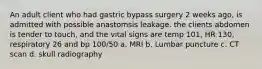 An adult client who had gastric bypass surgery 2 weeks ago, is admitted with possible anastomsis leakage. the clients abdomen is tender to touch, and the vital signs are temp 101, HR 130, respiratory 26 and bp 100/50 a. MRI b. Lumbar puncture c. CT scan d. skull radiography