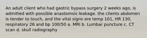 An adult client who had gastric bypass surgery 2 weeks ago, is admitted with possible anastomsis leakage. the clients abdomen is tender to touch, and the vital signs are temp 101, HR 130, respiratory 26 and bp 100/50 a. MRI b. Lumbar puncture c. CT scan d. skull radiography