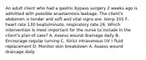 An adult client who had a gastric bypass surgery 2 weeks ago is admitted with possible anastamosis leakage. The client's abdomen is tender and soft and vital signs are: temp 101 F, heart rate 130 beats/minute, respiratory rate 26. Which intervention is most important for the nurse to include in the client's plan of care? A. Assess wound drainage daily B. Encourage regular turning C. Strict intravenous (IV ) fluid replacement D. Monitor skin breakdown A. Assess wound drainage daily