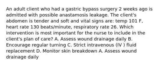 An adult client who had a gastric bypass surgery 2 weeks ago is admitted with possible anastamosis leakage. The client's abdomen is tender and soft and vital signs are: temp 101 F, heart rate 130 beats/minute, respiratory rate 26. Which intervention is most important for the nurse to include in the client's plan of care? A. Assess wound drainage daily B. Encourage regular turning C. Strict intravenous (IV ) fluid replacement D. Monitor skin breakdown A. Assess wound drainage daily