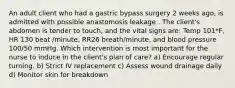 An adult client who had a gastric bypass surgery 2 weeks ago, is admitted with possible anastomosis leakage . The client's abdomen is tender to touch, and the vital signs are: Temp 101*F, HR 130 beat /minute, RR26 breath/minute, and blood pressure 100/50 mmHg. Which intervention is most important for the nurse to induce in the client's plan of care? a) Encourage regular turning. b) Strict IV replacement c) Assess wound drainage daily d) Monitor skin for breakdown