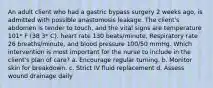 An adult client who had a gastric bypass surgery 2 weeks ago, is admitted with possible anastomosis leakage. The client's abdomen is tender to touch, and the vital signs are temperature 101* F (38 3* C). heart rate 130 beats/minute, Respiratory rate 26 breaths/minute, and blood pressure 100/50 mmHg. Which intervention is most important for the nurse to include in the client's plan of care? a. Encourage regular turning. b. Monitor skin for breakdown. c. Strict IV fluid replacement d. Assess wound drainage daily