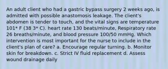 An adult client who had a gastric bypass surgery 2 weeks ago, is admitted with possible anastomosis leakage. The client's abdomen is tender to touch, and the vital signs are temperature 101* F (38 3* C). heart rate 130 beats/minute, Respiratory rate 26 breaths/minute, and blood pressure 100/50 mmHg. Which intervention is most important for the nurse to include in the client's plan of care? a. Encourage regular turning. b. Monitor skin for breakdown. c. Strict IV fluid replacement d. Assess wound drainage daily