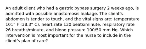 An adult client who had a gastric bypass surgery 2 weeks ago, is admitted with possible anastomosis leakage. The client's abdomen is tender to touch, and the vital signs are: temperature 101° F (38.3° C), heart rate 130 beats/minute, respiratory rate 26 breaths/minute, and blood pressure 100/50 mm Hg. Which intervention is most important for the nurse to include in the client's plan of care?