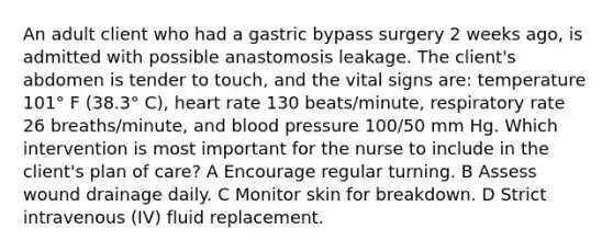 An adult client who had a gastric bypass surgery 2 weeks ago, is admitted with possible anastomosis leakage. The client's abdomen is tender to touch, and the vital signs are: temperature 101° F (38.3° C), heart rate 130 beats/minute, respiratory rate 26 breaths/minute, and blood pressure 100/50 mm Hg. Which intervention is most important for the nurse to include in the client's plan of care? A Encourage regular turning. B Assess wound drainage daily. C Monitor skin for breakdown. D Strict intravenous (IV) fluid replacement.