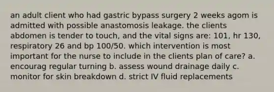 an adult client who had gastric bypass surgery 2 weeks agom is admitted with possible anastomosis leakage. the clients abdomen is tender to touch, and the vital signs are: 101, hr 130, respiratory 26 and bp 100/50. which intervention is most important for the nurse to include in the clients plan of care? a. encourag regular turning b. assess wound drainage daily c. monitor for skin breakdown d. strict IV fluid replacements