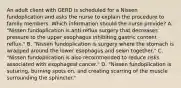 An adult client with GERD is scheduled for a Nissen fundoplication and asks the nurse to explain the procedure to family members. Which information should the nurse provide? A. "Nissen fundoplication is anti-reflux surgery that decreases pressure to the upper esophagus inhibiting gastric content reflux." B. "Nissen fundoplication is surgery where the stomach is wrapped around the lower esophagus and sewn​ together." C. "Nissen fundoplication is also recommended to reduce risks associated with esophageal​ cancer." D. "Nissen fundoplication is​ suturing, burning spots​ on, and creating scarring of the muscle surrounding the​ sphincter."