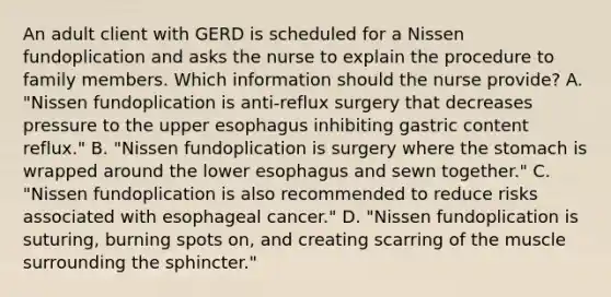 An adult client with GERD is scheduled for a Nissen fundoplication and asks the nurse to explain the procedure to family members. Which information should the nurse provide? A. "Nissen fundoplication is anti-reflux surgery that decreases pressure to the upper esophagus inhibiting gastric content reflux." B. "Nissen fundoplication is surgery where the stomach is wrapped around the lower esophagus and sewn​ together." C. "Nissen fundoplication is also recommended to reduce risks associated with esophageal​ cancer." D. "Nissen fundoplication is​ suturing, burning spots​ on, and creating scarring of the muscle surrounding the​ sphincter."