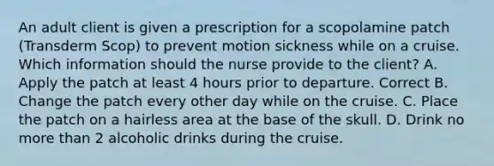 An adult client is given a prescription for a scopolamine patch (Transderm Scop) to prevent motion sickness while on a cruise. Which information should the nurse provide to the client? A. Apply the patch at least 4 hours prior to departure. Correct B. Change the patch every other day while on the cruise. C. Place the patch on a hairless area at the base of the skull. D. Drink no more than 2 alcoholic drinks during the cruise.