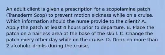 An adult client is given a prescription for a scopolamine patch (Transderm Scop) to prevent motion sickness while on a cruise. Which information should the nurse provide to the client? A. Apply the patch at least 4 hours prior to departure. B. Place the patch on a hairless area at the base of the skull. C. Change the patch every other day while on the cruise. D. Drink no more than 2 alcoholic drinks during the cruise.