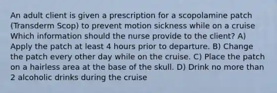 An adult client is given a prescription for a scopolamine patch (Transderm Scop) to prevent motion sickness while on a cruise Which information should the nurse provide to the client? A) Apply the patch at least 4 hours prior to departure. B) Change the patch every other day while on the cruise. C) Place the patch on a hairless area at the base of the skull. D) Drink no more than 2 alcoholic drinks during the cruise