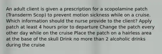 An adult client is given a prescription for a scopolamine patch (Transderm Scop) to prevent motion sickness while on a cruise. Which information should the nurse provide to the client? Apply patch at least 4 hours prior to departure Change the patch every other day while on the cruise Place the patch on a hairless area at the base of the skull Drink no more than 2 alcoholic drinks during the cruise