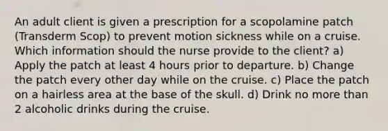 An adult client is given a prescription for a scopolamine patch (Transderm Scop) to prevent motion sickness while on a cruise. Which information should the nurse provide to the client? a) Apply the patch at least 4 hours prior to departure. b) Change the patch every other day while on the cruise. c) Place the patch on a hairless area at the base of the skull. d) Drink no more than 2 alcoholic drinks during the cruise.