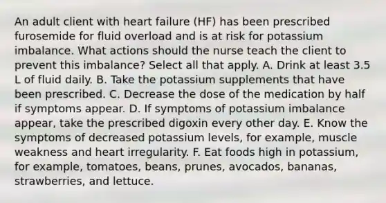 An adult client with heart failure (HF) has been prescribed furosemide for fluid overload and is at risk for potassium imbalance. What actions should the nurse teach the client to prevent this imbalance? Select all that apply. A. Drink at least 3.5 L of fluid daily. B. Take the potassium supplements that have been prescribed. C. Decrease the dose of the medication by half if symptoms appear. D. If symptoms of potassium imbalance appear, take the prescribed digoxin every other day. E. Know the symptoms of decreased potassium levels, for example, muscle weakness and heart irregularity. F. Eat foods high in potassium, for example, tomatoes, beans, prunes, avocados, bananas, strawberries, and lettuce.