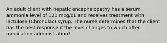 An adult client with hepatic encephalopathy has a serum ammonia level of 120 mcg/dL and receives treatment with lactulose (Chronulac) syrup. The nurse determines that the client has the best response if the level changes to which after medication administration?