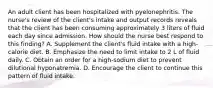 An adult client has been hospitalized with pyelonephritis. The nurse's review of the client's intake and output records reveals that the client has been consuming approximately 3 liters of fluid each day since admission. How should the nurse best respond to this finding? A. Supplement the client's fluid intake with a high-calorie diet. B. Emphasize the need to limit intake to 2 L of fluid daily. C. Obtain an order for a high-sodium diet to prevent dilutional hyponatremia. D. Encourage the client to continue this pattern of fluid intake.