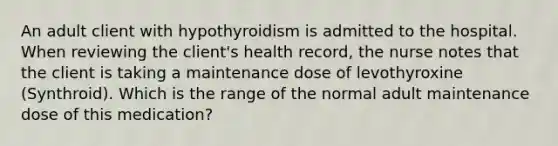 An adult client with hypothyroidism is admitted to the hospital. When reviewing the client's health record, the nurse notes that the client is taking a maintenance dose of levothyroxine (Synthroid). Which is the range of the normal adult maintenance dose of this medication?