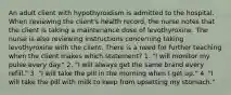 An adult client with hypothyroidism is admitted to the hospital. When reviewing the client's health record, the nurse notes that the client is taking a maintenance dose of levothyroxine. The nurse is also reviewing instructions concerning taking levothyroxine with the client. There is a need for further teaching when the client makes which statement? 1. "I will monitor my pulse every day." 2. "I will always get the same brand every refill." 3. "I will take the pill in the morning when I get up." 4. "I will take the pill with milk to keep from upsetting my stomach."