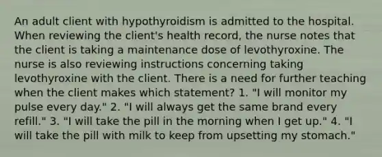 An adult client with hypothyroidism is admitted to the hospital. When reviewing the client's health record, the nurse notes that the client is taking a maintenance dose of levothyroxine. The nurse is also reviewing instructions concerning taking levothyroxine with the client. There is a need for further teaching when the client makes which statement? 1. "I will monitor my pulse every day." 2. "I will always get the same brand every refill." 3. "I will take the pill in the morning when I get up." 4. "I will take the pill with milk to keep from upsetting my stomach."