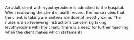 An adult client with hypothyroidism is admitted to the hospital. When reviewing the client's health record, the nurse notes that the client is taking a maintenance dose of levothyroxine. The nurse is also reviewing instructions concerning taking levothyroxine with the client. There is a need for further teaching when the client makes which statement?