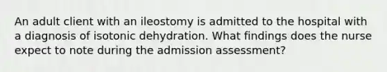 An adult client with an ileostomy is admitted to the hospital with a diagnosis of isotonic dehydration. What findings does the nurse expect to note during the admission assessment?