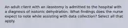 An adult client with an ileostomy is admitted to the hospital with a diagnosis of isotonic dehydration. What findings does the nurse expect to note while assisting with data collection? Select all that apply.