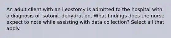 An adult client with an ileostomy is admitted to the hospital with a diagnosis of isotonic dehydration. What findings does the nurse expect to note while assisting with data collection? Select all that apply.