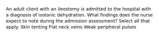 An adult client with an ileostomy is admitted to the hospital with a diagnosis of isotonic dehydration. What findings does the nurse expect to note during the admission assessment? Select all that apply. Skin tenting Flat neck veins Weak peripheral pulses