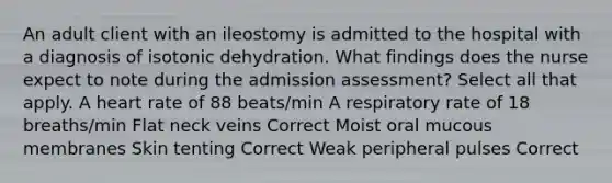 An adult client with an ileostomy is admitted to the hospital with a diagnosis of isotonic dehydration. What findings does the nurse expect to note during the admission assessment? Select all that apply. A heart rate of 88 beats/min A respiratory rate of 18 breaths/min Flat neck veins Correct Moist oral mucous membranes Skin tenting Correct Weak peripheral pulses Correct