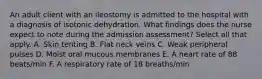 An adult client with an ileostomy is admitted to the hospital with a diagnosis of isotonic dehydration. What findings does the nurse expect to note during the admission assessment? Select all that apply. A. Skin tenting B. Flat neck veins C. Weak peripheral pulses D. Moist oral mucous membranes E. A heart rate of 88 beats/min F. A respiratory rate of 18 breaths/min