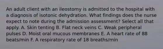 An adult client with an ileostomy is admitted to the hospital with a diagnosis of isotonic dehydration. What findings does the nurse expect to note during the admission assessment? Select all that apply. A. Skin tenting B. Flat neck veins C. Weak peripheral pulses D. Moist oral mucous membranes E. A heart rate of 88 beats/min F. A respiratory rate of 18 breaths/min