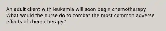 An adult client with leukemia will soon begin chemotherapy. What would the nurse do to combat the most common adverse effects of chemotherapy?