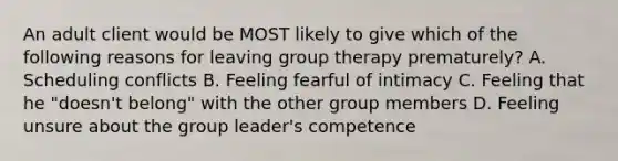 An adult client would be MOST likely to give which of the following reasons for leaving group therapy prematurely? A. Scheduling conflicts B. Feeling fearful of intimacy C. Feeling that he "doesn't belong" with the other group members D. Feeling unsure about the group leader's competence