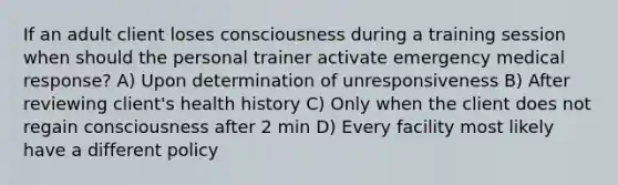 If an adult client loses consciousness during a training session when should the personal trainer activate emergency medical response? A) Upon determination of unresponsiveness B) After reviewing client's health history C) Only when the client does not regain consciousness after 2 min D) Every facility most likely have a different policy