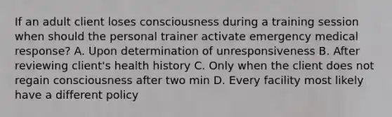 If an adult client loses consciousness during a training session when should the personal trainer activate emergency medical response? A. Upon determination of unresponsiveness B. After reviewing client's health history C. Only when the client does not regain consciousness after two min D. Every facility most likely have a different policy